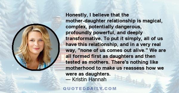 Honestly, I believe that the mother-daughter relationship is magical, complex, potentially dangerous, profoundly powerful, and deeply transformative. To put it simply, all of us have this relationship, and in a very