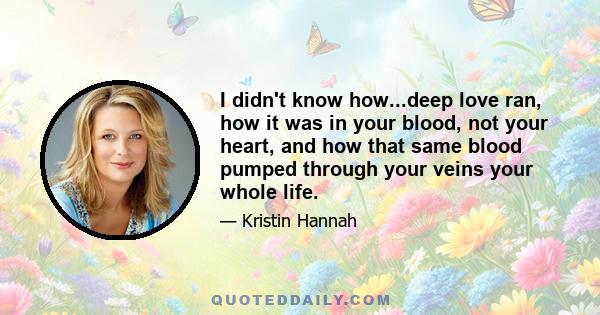 I didn't know how...deep love ran, how it was in your blood, not your heart, and how that same blood pumped through your veins your whole life.