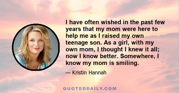 I have often wished in the past few years that my mom were here to help me as I raised my own teenage son. As a girl, with my own mom, I thought I knew it all; now I know better. Somewhere, I know my mom is smiling.