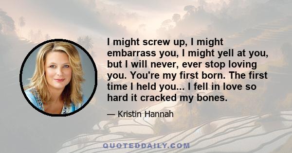 I might screw up, I might embarrass you, I might yell at you, but I will never, ever stop loving you. You're my first born. The first time I held you... I fell in love so hard it cracked my bones.