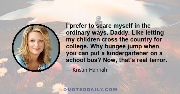 I prefer to scare myself in the ordinary ways, Daddy. Like letting my children cross the country for college. Why bungee jump when you can put a kindergartener on a school bus? Now, that's real terror.