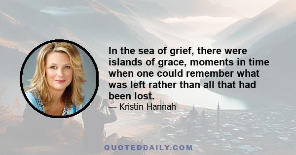 In the sea of grief, there were islands of grace, moments in time when one could remember what was left rather than all that had been lost.