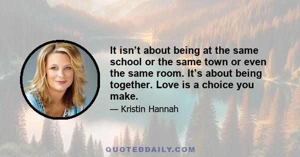 It isn’t about being at the same school or the same town or even the same room. It’s about being together. Love is a choice you make.