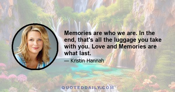 Memories are who we are. In the end, that's all the luggage you take with you. Love and Memories are what last.