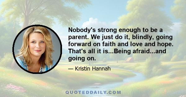 Nobody's strong enough to be a parent. We just do it, blindly, going forward on faith and love and hope. That's all it is...Being afraid...and going on.