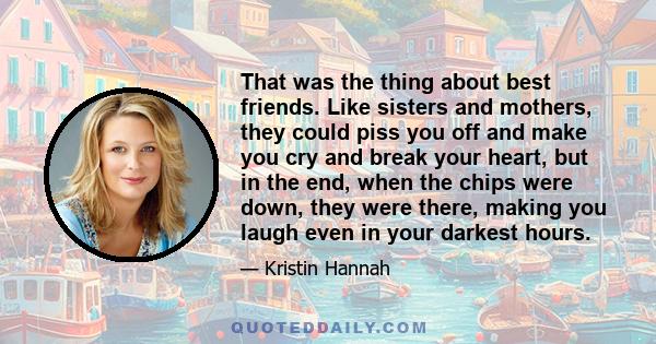 That was the thing about best friends. Like sisters and mothers, they could piss you off and make you cry and break your heart, but in the end, when the chips were down, they were there, making you laugh even in your