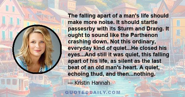 The falling apart of a man's life should make more noise. It should startle passesrby with its Sturm and Drang. It ought to sound like the Parthenon crashing down. Not this ordinary, everyday kind of quiet...He closed