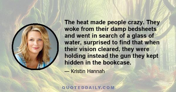 The heat made people crazy. They woke from their damp bedsheets and went in search of a glass of water, surprised to find that when their vision cleared, they were holding instead the gun they kept hidden in the