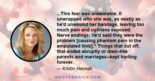 ...This fear was unbearable. It unwrapped who she was, as neatly as he'd unwound her bandage, leaving too much pain and ugliness exposed. Nerve endings; he'd said they were the problem [causing phantom pain in the