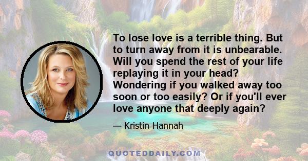 To lose love is a terrible thing. But to turn away from it is unbearable. Will you spend the rest of your life replaying it in your head? Wondering if you walked away too soon or too easily? Or if you'll ever love