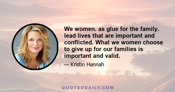 We women. as glue for the family. lead lives that are important and conflicted. What we women choose to give up for our families is important and valid.