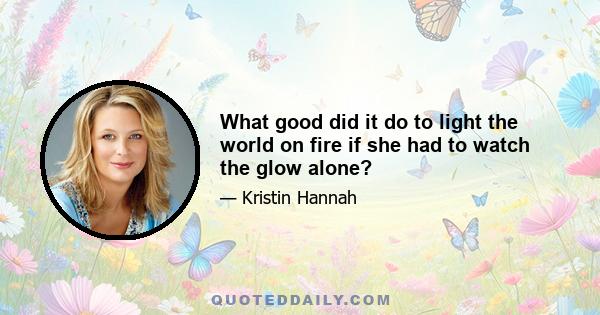 What good did it do to light the world on fire if she had to watch the glow alone?