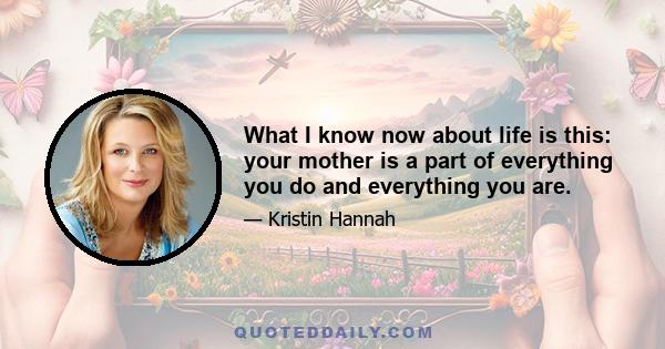 What I know now about life is this: your mother is a part of everything you do and everything you are.