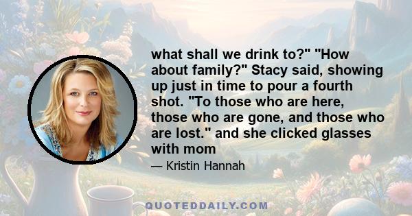 what shall we drink to? How about family? Stacy said, showing up just in time to pour a fourth shot. To those who are here, those who are gone, and those who are lost. and she clicked glasses with mom