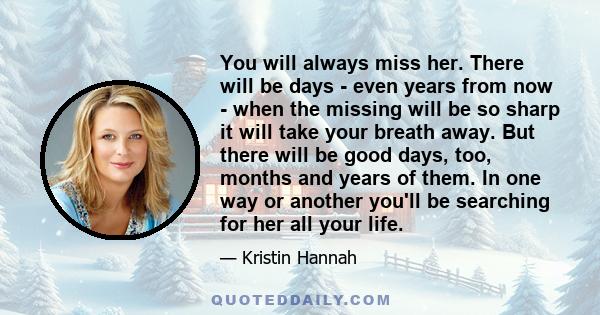 You will always miss her. There will be days - even years from now - when the missing will be so sharp it will take your breath away. But there will be good days, too, months and years of them. In one way or another