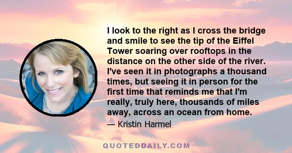 I look to the right as I cross the bridge and smile to see the tip of the Eiffel Tower soaring over rooftops in the distance on the other side of the river. I've seen it in photographs a thousand times, but seeing it in 