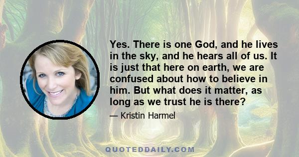 Yes. There is one God, and he lives in the sky, and he hears all of us. It is just that here on earth, we are confused about how to believe in him. But what does it matter, as long as we trust he is there?