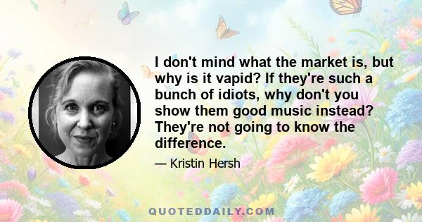 I don't mind what the market is, but why is it vapid? If they're such a bunch of idiots, why don't you show them good music instead? They're not going to know the difference.