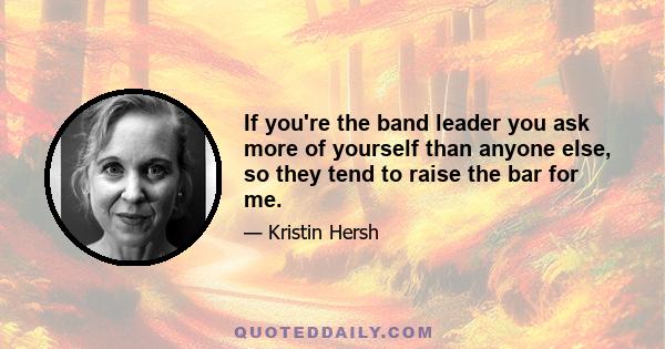 If you're the band leader you ask more of yourself than anyone else, so they tend to raise the bar for me.