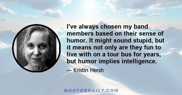 I've always chosen my band members based on their sense of humor. It might sound stupid, but it means not only are they fun to live with on a tour bus for years, but humor implies intelligence.