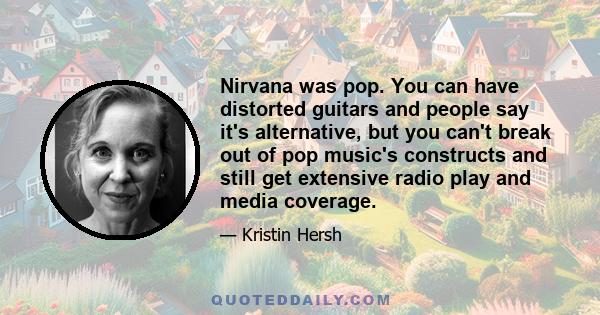 Nirvana was pop. You can have distorted guitars and people say it's alternative, but you can't break out of pop music's constructs and still get extensive radio play and media coverage.