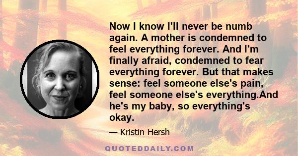 Now I know I'll never be numb again. A mother is condemned to feel everything forever. And I'm finally afraid, condemned to fear everything forever. But that makes sense: feel someone else's pain, feel someone else's