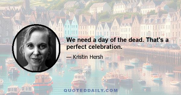 We need a day of the dead. That's a perfect celebration.