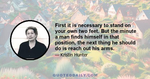 First it is necessary to stand on your own two feet. But the minute a man finds himself in that position, the next thing he should do is reach out his arms.