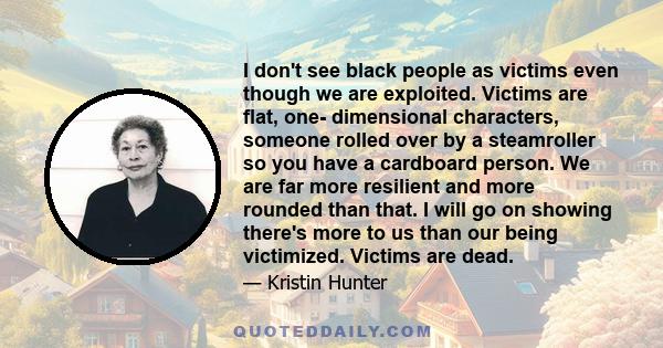 I don't see black people as victims even though we are exploited. Victims are flat, one- dimensional characters, someone rolled over by a steamroller so you have a cardboard person. We are far more resilient and more