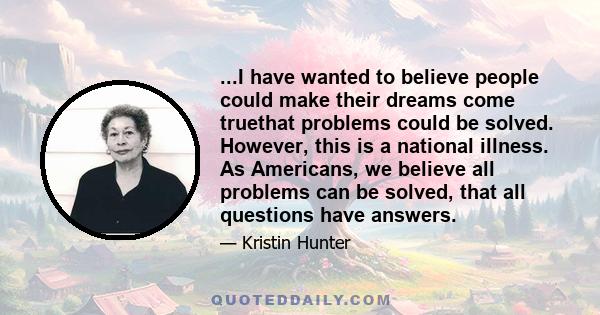 ...I have wanted to believe people could make their dreams come truethat problems could be solved. However, this is a national illness. As Americans, we believe all problems can be solved, that all questions have