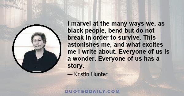 I marvel at the many ways we, as black people, bend but do not break in order to survive. This astonishes me, and what excites me I write about. Everyone of us is a wonder. Everyone of us has a story.