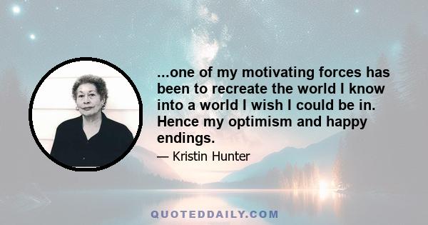 ...one of my motivating forces has been to recreate the world I know into a world I wish I could be in. Hence my optimism and happy endings.