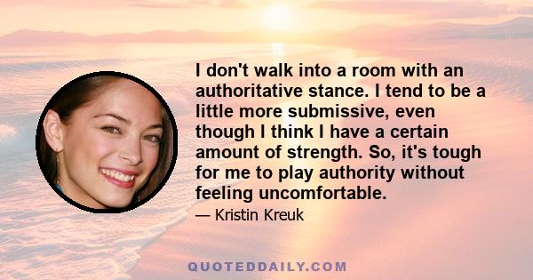 I don't walk into a room with an authoritative stance. I tend to be a little more submissive, even though I think I have a certain amount of strength. So, it's tough for me to play authority without feeling