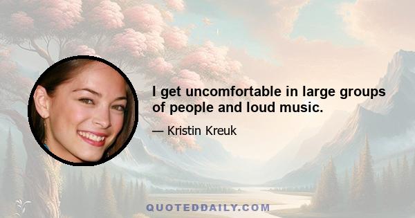 I get uncomfortable in large groups of people and loud music.