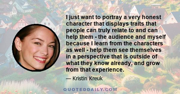 I just want to portray a very honest character that displays traits that people can truly relate to and can help them - the audience and myself because I learn from the characters as well - help them see themselves in a 