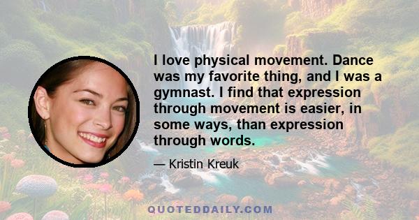 I love physical movement. Dance was my favorite thing, and I was a gymnast. I find that expression through movement is easier, in some ways, than expression through words.