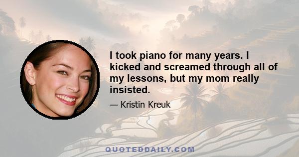 I took piano for many years. I kicked and screamed through all of my lessons, but my mom really insisted.