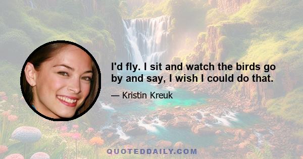 I'd fly. I sit and watch the birds go by and say, I wish I could do that.