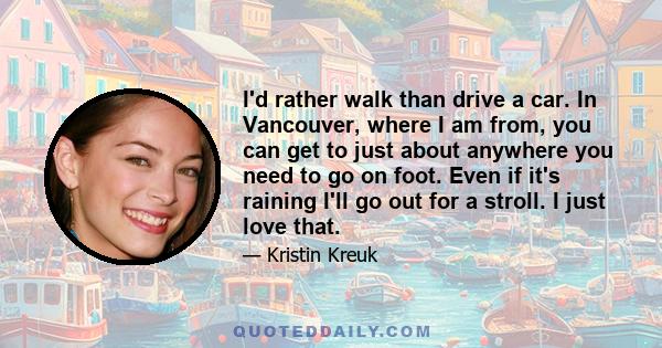 I'd rather walk than drive a car. In Vancouver, where I am from, you can get to just about anywhere you need to go on foot. Even if it's raining I'll go out for a stroll. I just love that.