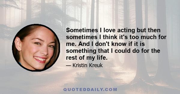 Sometimes I love acting but then sometimes I think it's too much for me. And I don't know if it is something that I could do for the rest of my life.