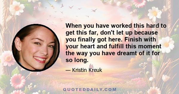 When you have worked this hard to get this far, don't let up because you finally got here. Finish with your heart and fulfill this moment the way you have dreamt of it for so long.