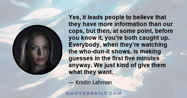 Yes, it leads people to believe that they have more information than our cops, but then, at some point, before you know it, you're both caught up. Everybody, when they're watching the who-dun-it shows, is making guesses 