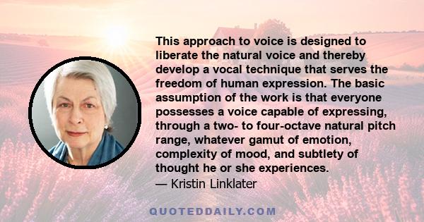 This approach to voice is designed to liberate the natural voice and thereby develop a vocal technique that serves the freedom of human expression. The basic assumption of the work is that everyone possesses a voice