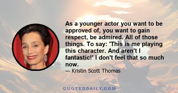 As a younger actor you want to be approved of, you want to gain respect, be admired. All of those things. To say: 'This is me playing this character. And aren't I fantastic!' I don't feel that so much now.