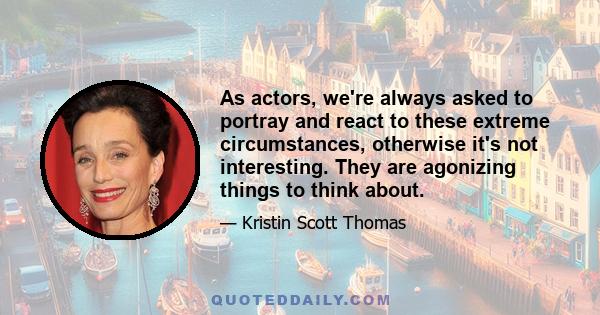 As actors, we're always asked to portray and react to these extreme circumstances, otherwise it's not interesting. They are agonizing things to think about.