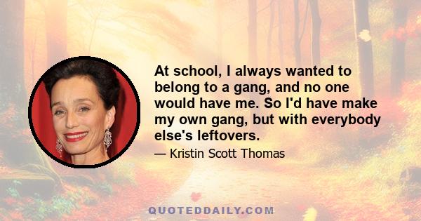 At school, I always wanted to belong to a gang, and no one would have me. So I'd have make my own gang, but with everybody else's leftovers.