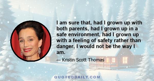 I am sure that, had I grown up with both parents, had I grown up in a safe environment, had I grown up with a feeling of safety rather than danger, I would not be the way I am.