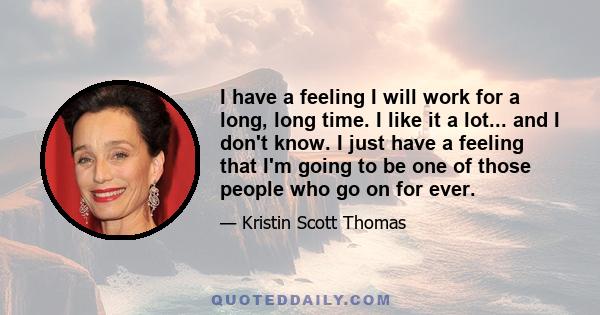 I have a feeling I will work for a long, long time. I like it a lot... and I don't know. I just have a feeling that I'm going to be one of those people who go on for ever.