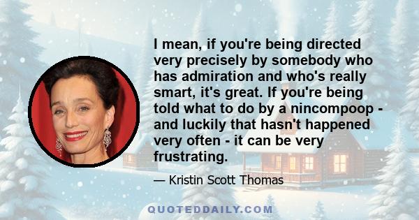 I mean, if you're being directed very precisely by somebody who has admiration and who's really smart, it's great. If you're being told what to do by a nincompoop - and luckily that hasn't happened very often - it can