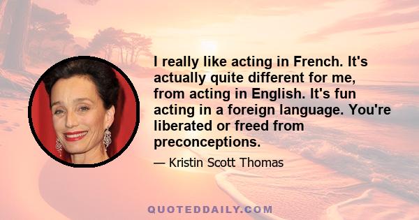 I really like acting in French. It's actually quite different for me, from acting in English. It's fun acting in a foreign language. You're liberated or freed from preconceptions.